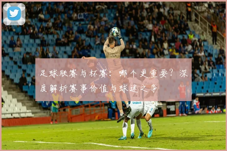 足球联赛与杯赛：哪个更重要？深度解析赛事价值与球迷之争