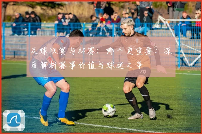 足球联赛与杯赛:哪个更重要?深度解析赛事价值与球迷之争