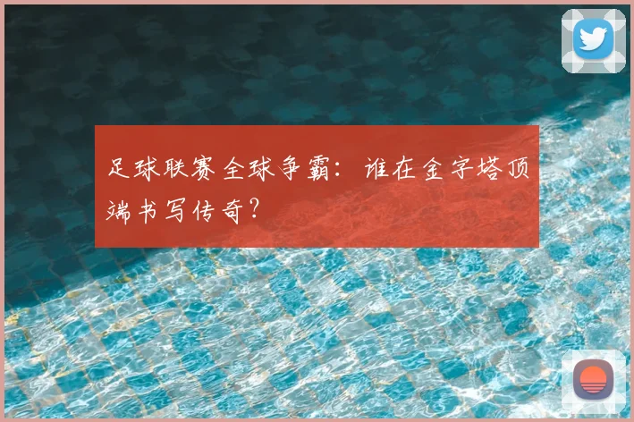 足球联赛全球争霸:谁在金字塔顶端书写传奇?