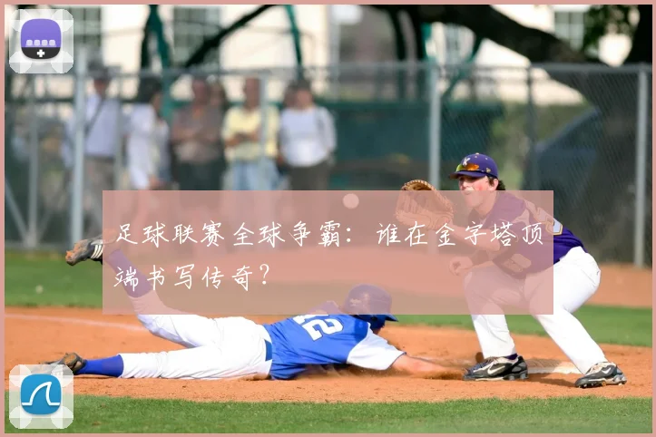 足球联赛全球争霸：谁在金字塔顶端书写传奇？