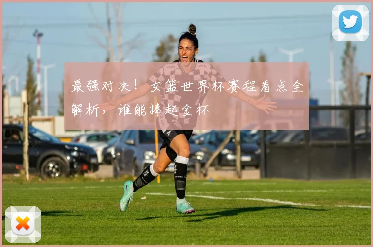 最强对决！女篮世界杯赛程看点全解析，谁能捧起金杯