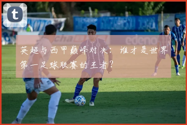 英超与西甲巅峰对决:谁才是世界第一足球联赛的王者?