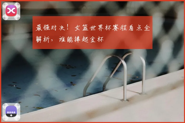 最强对决!女篮世界杯赛程看点全解析,谁能捧起金杯