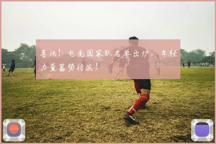 喜讯!电竞国家队名单出炉,年轻力量蓄势待发!
